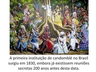 A primeira instituição de candomblé no Brasil
surgiu em 1830, embora já existissem reuniões
secretas 200 anos antes desta data.
 