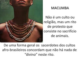 MACUMBA
Não é um culto ou
religião, mas um rito
de protesto que
consiste no sacrifício
de animais.
De uma forma geral os sacerdotes dos cultos
afro-brasileiros concordam que não há nada de
“divino” neste rito.
 