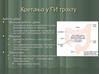 Кретања у ГИ трактуКретања у ГИ тракту
Дебело црево:Дебело црево:
 Функције дебелог црева:Функције дебелог црева:
1.1. апсорпција воде и електролита радиапсорпција воде и електролита ради
формирања чврстог фецесаформирања чврстог фецеса
2.2. складиштење фекалног материјаласкладиштење фекалног материјала
до његовог избацивања (80-200до његовог избацивања (80-200 mlml))
 Мешање:Мешање:
 Врећасти сегменти – хаустрације –Врећасти сегменти – хаустрације –
2,5 цм2,5 цм
 Истовремене контракције кружних иИстовремене контракције кружних и
лонгитудиналних мишића – ритамлонгитудиналних мишића – ритам
30/60 секунди30/60 секунди
 Пропулзија:Пропулзија:
 8-15 часова од илеоцекума до ануса8-15 часова од илеоцекума до ануса
 ““Масено кретање” – модификацијаМасено кретање” – модификација
перисталтике:перисталтике:
 Констриктивни прстенКонстриктивни прстен
 