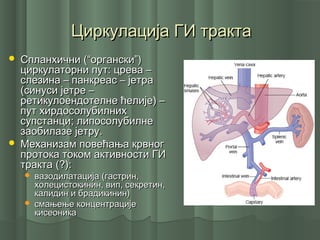 Циркулација ГИ трактаЦиркулација ГИ тракта
 Спланхични (“органски”)Спланхични (“органски”)
циркулаторни пут: црева –циркулаторни пут: црева –
слезина – панкреас – јетраслезина – панкреас – јетра
(синуси јетре –(синуси јетре –
ретикулоендотелне ћелије) –ретикулоендотелне ћелије) –
пут хирдосолубилнихпут хирдосолубилних
супстанци; липосолубилнесупстанци; липосолубилне
заобилазе јетру.заобилазе јетру.
 Механизам повећања крвногМеханизам повећања крвног
протока током активности ГИпротока током активности ГИ
тракта (?):тракта (?):
 вазодилатација (гастрин,вазодилатација (гастрин,
холецистокинин, вип, секретин,холецистокинин, вип, секретин,
калидин и брадикинин)калидин и брадикинин)
 смањење концентрацијесмањење концентрације
кисеоникакисеоника
 