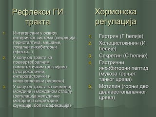 Рефлекси ГИРефлекси ГИ
трактатракта
1.1. Гастрин (Г ћелије)Гастрин (Г ћелије)
2.2. Холецистокинин (ИХолецистокинин (И
ћелије)ћелије)
3.3. Секретин (С ћелије)Секретин (С ћелије)
4.4. ГастричниГастрични
инхибиторни пептидинхибиторни пептид
(мукоза горњег(мукоза горњег
танког црева)танког црева)
5.5. Мотилин (горњи деоМотилин (горњи део
дванаестопалачногдванаестопалачног
црева)црева)
ХормонскаХормонска
регулацијарегулација
1.1. Интегрисани у оквируИнтегрисани у оквиру
ентеричког система (секреција,ентеричког система (секреција,
перисталтика, мешање,перисталтика, мешање,
локални инхибиторнилокални инхибиторни
ефекти...)ефекти...)
2.2. У колу од тракта каУ колу од тракта ка
превертебралнимпревертебралним
симпатетичким ганглијамасимпатетичким ганглијама
(гастроколични,(гастроколични,
ентерогастрички иентерогастрички и
колоноилеални рефлекс)колоноилеални рефлекс)
3.3. У колу од тракта ка кичменојУ колу од тракта ка кичменој
мождини и можданом стаблумождини и можданом стаблу
(регулација желудачне(регулација желудачне
моторне и секреторнемоторне и секреторне
функције, бол и дефекација)функције, бол и дефекација)
 