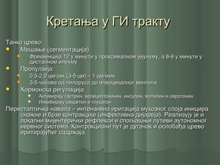 Кретања у ГИ трактуКретања у ГИ тракту
Танко црево:Танко црево:
 Мешање (сегментација)Мешање (сегментација)
 Фреквенција 12 у минути у проксималном јејунуму, а 8-9 у минути уФреквенција 12 у минути у проксималном јејунуму, а 8-9 у минути у
дисталном илеумудисталном илеуму
 ПропулзијаПропулзија
 0,5-2,0 цм/сек (3-5 цм) – 1 цм/мин0,5-2,0 цм/сек (3-5 цм) – 1 цм/мин
 3-5 часова од пилоруса до илеоцекалног вентила3-5 часова од пилоруса до илеоцекалног вентила
 Хормонска регулацијаХормонска регулација
 Активирају гастрин, холецистокинин, инсулин, мотилин и серотонинАктивирају гастрин, холецистокинин, инсулин, мотилин и серотонин
 Инхибирају секретин и глукагонИнхибирају секретин и глукагон
Перисталтичка навала – интензивна иритација мукозног слоја иницираПеристалтичка навала – интензивна иритација мукозног слоја иницира
снажне и брзе контракције (инфективна дијареја). Реализују је иснажне и брзе контракције (инфективна дијареја). Реализују је и
локални мијентерички рефлекси и спољашњи путеви аутономноглокални мијентерички рефлекси и спољашњи путеви аутономног
нервног система. Контракциони пут је дугачак и ослобађа цревонервног система. Контракциони пут је дугачак и ослобађа црево
иритирајућег садржаја.иритирајућег садржаја.
 