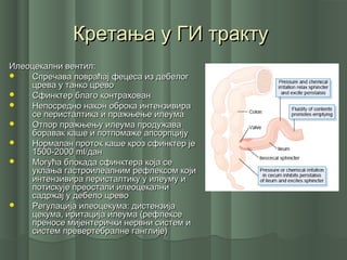 Кретања у ГИ трактуКретања у ГИ тракту
Илеоцекални вентил:Илеоцекални вентил:
 Спречава повраћај фецеса из дебелогСпречава повраћај фецеса из дебелог
црева у танко цревоцрева у танко црево
 Сфинктер благо контрахованСфинктер благо контрахован
 Непосредно након оброка интензивираНепосредно након оброка интензивира
се перисталтика и пражњење илеумасе перисталтика и пражњење илеума
 Отпор пражњењу илеума продужаваОтпор пражњењу илеума продужава
боравак каше и потпомаже апсорпцијуборавак каше и потпомаже апсорпцију
 Нормалан проток каше кроз сфинктер јеНормалан проток каше кроз сфинктер је
1500-20001500-2000 mlml/дан/дан
 Могућа блокада сфинктера која сеМогућа блокада сфинктера која се
уклања гастроилеалним рефлексом којиуклања гастроилеалним рефлексом који
интензивира перисталтику у илеуму иинтензивира перисталтику у илеуму и
потискује преостали илеоцекалнипотискује преостали илеоцекални
садржај у дебело цревосадржај у дебело црево
 Регулација илеоцекума: дистензијаРегулација илеоцекума: дистензија
цекума, иритација илеума (рефлексецекума, иритација илеума (рефлексе
преносе мијентерички нервни систем ипреносе мијентерички нервни систем и
систем превертебралне ганглије)систем превертебралне ганглије)
 