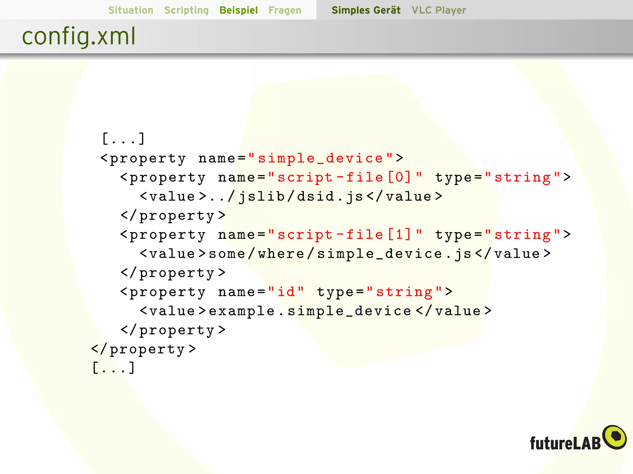 Situation Scripting Beispiel Fragen   Simples Ger¨t VLC Player
                                                        a

conﬁg.xml


      [...]
      < property name = " simple_device " >
         < property name = " script - file [0] " type = " string " >
            < value >../ jslib / dsid . js </ value >
         </ property >
         < property name = " script - file [1] " type = " string " >
            < value > some / where / simple_device . js </ value >
         </ property >
         < property name = " id " type = " string " >
            < value > example . simple_device </ value >
         </ property >
     </ property >
     [...]
 