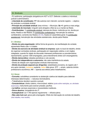 03. Sindicato:
- PJ autônoma, participação obrigatória em ACT e CCT. Defende o​ ​coletivo e individual;
judicial e administrativo.
- Liberdade de constituição:​ PP não autoriza nem intervém; somente registro → objetivo
de controlar a unicidade sindical.
- Princípio da unicidade sindical:​ área mínima → Município. ​Se +1:​ ganha a mais antiga.
- Liberdade de inscrição:​ ninguém será obrigado a filiar-se ou a manter-se filiado.
- Contribuições: ​1) ​contribuição sindical:​ natureza de tributo, instituída por lei, devida por
todos, filiados e não filiados; 2) ​contribuição confederativa:​ manutenção do sistema
confederativo, somente dos filiados ​(​SV 40​)​, fixada em assembleia geral; 3) ​contribuição
assistencial:​ manutenção das atividades assistenciais, devida pelos filiados.
3.1. Direitos:
- Direito de auto-organização:​ define forma de governo, de manifestação de vontade;
aposentado filiado vota + é votado.
- Direito de exercício de atividade sindical na empresa:​ ação no local de trabalho; direito
de organizar comissões sindicais, participação em negociação coletiva, e em órgãos
colegiados, quando for objeto de discussão interesses profissionais ou previdenciários;
representante, quando >200 empregados, para entendimento direto com empregadores.
- Direito democrático:​ eleições periódicas e voto secreto.
- Direito de independência e autonomia:​ não cabe interferência do estado.
- Direito de relação com organizações sindicais internacionais;
- Direito de proteção especial aos dirigentes:​ estabilidade provisória, do​ ​registro até 1
ano após mandato, ​inclusive​ suplente, ​salvo​ falta grave. STF → amplo, cabendo âmbito
profissional e econômico; AM → apenas aos eleitos pelos trabalhadores.
3.2. Greve:
- Conceito:​ autodefesa consistente na abstenção coletiva de trabalho para defender
interesses determinados → natureza reivindicatória.
- Trabalhadores decidem quando e porquê.
- Características:​ direito coletivo, irrenunciável, relativo ​(pode sofrer restrições, ex: atividade
essenciais)​; instrumento para exercer pressão; pacífica.
- Lei define:​ serviços essenciais e necessidades inadiáveis.
- Greve abusiva: ​competência da JT.
- Autoaplicável:​ Lei 7.783 apenas regulamenta → eficácia plena.
- Não cabe lock out:​ greve pelo empregador. Efeito de interrupção do contrato de trabalho
(não trabalha, mas recebe)​.
 