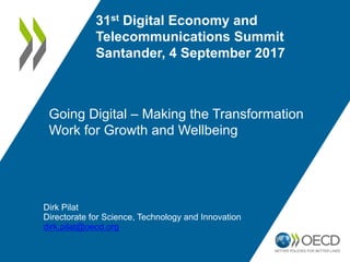Going Digital – Making the Transformation
Work for Growth and Wellbeing
31st Digital Economy and
Telecommunications Summit
Santander, 4 September 2017
Dirk Pilat
Directorate for Science, Technology and Innovation
dirk.pilat@oecd.org
 