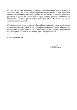 La crisi – è già stato sottolineato – sta imponendo riduzioni di spesa alla pubblica
amministrazione, che richiedono la riorganizzazione dei servizi. A voi, alle vostre
famiglie assicuro tutte le attenzioni del Ministero per tutelare al massimo grado delle
possibilità la qualità dei servizi medico legali, sanitari, protesici, riabilitativi, di
reinserimento destinati agli infortunati ricordando altresì che alcuni dei servizi
dell’Inail sono insostituibili.

Chiudo questo mio intervento con un saluto del tutto particolare: grazie, grazie ancora
signor Presidente per il modo in cui in questi anni ha portato il lavoro all’attenzione
del nostro paese, per il modo in cui ha sottolineato i guasti derivanti dagli infortuni
sul lavoro, per il modo in cui ha condotto questa battaglia di civiltà.


Roma, 12 ottobre 2012
 