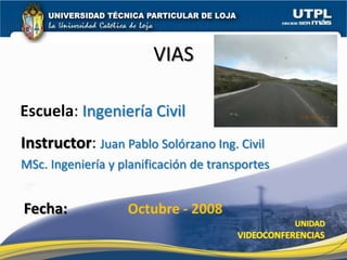 VIAS

Escuela: Ingeniería Civil
Instructor: Juan Pablo Solórzano Ing. Civil
MSc. Ingeniería y planificación de transportes


Fecha:             Octubre - 2008
 