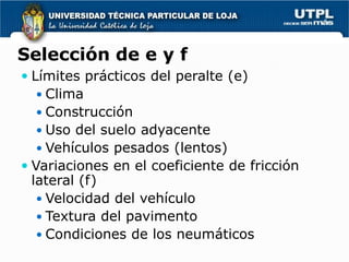 Selección de e y f
 Límites prácticos del peralte (e)
   Clima
   Construcción
   Uso del suelo adyacente
   Vehículos pesados (lentos)
 Variaciones en el coeficiente de fricción
  lateral (f)
    Velocidad del vehículo
   Textura del pavimento
   Condiciones de los neumáticos
 