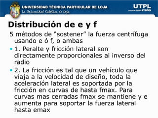 Distribución de e y f
5 métodos de “sostener” la fuerza centrífuga
  usando e ó f, o ambas
 1. Peralte y fricción lateral son
  directamente proporcionales al inverso del
  radio
 2. La fricción es tal que un vehículo que
  viaja a la velocidad de diseño, toda la
  aceleración lateral es soportada por la
  fricción en curvas de hasta fmax. Para
  curvas mas cerradas fmax se mantiene y e
  aumenta para soportar la fuerza lateral
  hasta emax
 