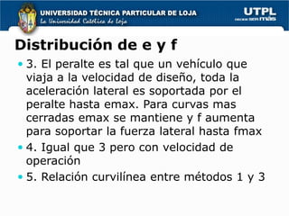 Distribución de e y f
 3. El peralte es tal que un vehículo que
  viaja a la velocidad de diseño, toda la
  aceleración lateral es soportada por el
  peralte hasta emax. Para curvas mas
  cerradas emax se mantiene y f aumenta
  para soportar la fuerza lateral hasta fmax
 4. Igual que 3 pero con velocidad de
  operación
 5. Relación curvilínea entre métodos 1 y 3
 