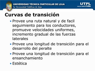 Curvas de transición
  Provee una ruta natural y de facil
   seguimiento para los conductores,
   promueve velocidades uniformes,
   incremento gradual de las fuerzas
   laterales
  Provee una longitud de transición para el
   desarrollo del peralte
  Provee una longitud de transición para el
   ensanchamiento
  Estética
 