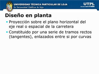 Diseño en planta
 Proyección sobre el plano horizontal del
  eje real o espacial de la carretera
 Constituido por una serie de tramos rectos
  (tangentes), enlazados entre si por curvas
 