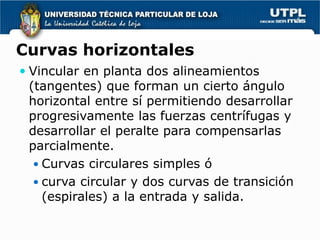 Curvas horizontales
 Vincular en planta dos alineamientos
 (tangentes) que forman un cierto ángulo
 horizontal entre sí permitiendo desarrollar
 progresivamente las fuerzas centrífugas y
 desarrollar el peralte para compensarlas
 parcialmente.
   Curvas circulares simples ó
   curva circular y dos curvas de transición
    (espirales) a la entrada y salida.
 