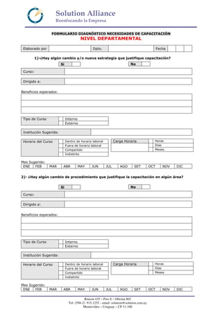 Solution Alliance
Reenfocando la Empresa
Rincon 435 – Piso 8 – Oficina 802
Tel: (598-2) 915.1252 - email: solution@solution.com.uy
Montevideo – Uruguay – CP 11.100
FORMULARIO DIAGNÓSTICO NECESIDADES DE CAPACITACIÓN
NIVEL DEPARTAMENTAL
Elaborado por Dpto. Fecha
1)-¿Hay algún cambio y/o nueva estrategia que justifique capacitación?
Curso:
Dirigido a:
Beneficios esperados:
Institución Sugerida:
Mes Sugerido:
ENE FEB MAR ABR MAY JUN JUL AGO SET OCT NOV DIC
2)- ¿Hay algún cambio de procedimiento que justifique la capacitación en algún área?
Curso:
Dirigido a:
Beneficios esperados:
Institución Sugerida:
Mes Sugerido:
ENE FEB MAR ABR MAY JUN JUL AGO SET OCT NOV DIC
Si No
InternoTipo de Curso
Externo
Carga Horaria Horas
Días
Meses
Dentro de horario laboral
Fuera de horario laboral
Compartido
Horario del Curso
Indistinto
Si No
InternoTipo de Curso
Externo
Carga Horaria Horas
Días
Meses
Dentro de horario laboral
Fuera de horario laboral
Compartido
Horario del Curso
Indistinto
 