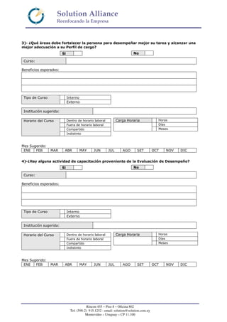Solution Alliance
Reenfocando la Empresa
Rincon 435 – Piso 8 – Oficina 802
Tel: (598-2) 915.1252 - email: solution@solution.com.uy
Montevideo – Uruguay – CP 11.100
3)- ¿Qué áreas debe fortalecer la persona para desempeñar mejor su tarea y alcanzar una
mejor adecuación a su Perfil de cargo?
Curso:
Beneficios esperados:
Institución sugerida:
Mes Sugerido:
ENE FEB MAR ABR MAY JUN JUL AGO SET OCT NOV DIC
4)-¿Hay alguna actividad de capacitación proveniente de la Evaluación de Desempeño?
Curso:
Beneficios esperados:
Institución sugerida:
Mes Sugerido:
ENE FEB MAR ABR MAY JUN JUL AGO SET OCT NOV DIC
Si No
InternoTipo de Curso
Externo
Carga Horaria Horas
Días
Meses
Dentro de horario laboral
Fuera de horario laboral
Compartido
Horario del Curso
Indistinto
Si No
InternoTipo de Curso
Externo
Carga Horaria Horas
Días
Meses
Dentro de horario laboral
Fuera de horario laboral
Compartido
Horario del Curso
Indistinto
 