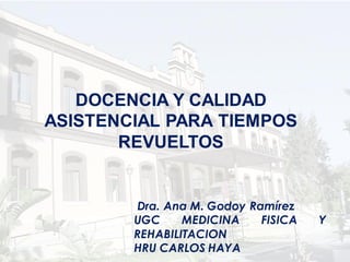 DOCENCIA Y CALIDAD
ASISTENCIAL PARA TIEMPOS
       REVUELTOS


        Dra. Ana M. Godoy Ramírez
        UGC     MEDICINA    FISICA   Y
        REHABILITACION
        HRU CARLOS HAYA
 