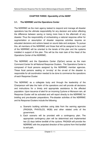 National Disaster Response Plan for Hydro-Meteorological Disaster (DRAFT) MAR2014
CHAPTER THREE: Operability of the NDRP
3.1. The NDRRMC and the Operations Center
The NDRRMC as the main agency tasked to respond and manage all disaster
operations has the ultimate responsibility for any decision and action affecting
the difference between saving or losing more lives in the aftermath of any
disaster. Thus the responsibility of orchestrating a national response either for
augmentation or assumption of disaster response activities requires an
educated decisions and actions based on sound data and analyses. To pursue
this, all members of the NDRRMC and those that will be assigned to be a part
of the NDRRMC will be oriented to the tenets of this plan and the systems
installed in support of this plan. This will be the main task of the Head of the
Operations Center of the NDRRMC.
The NDRRMC and the Operations Center (OpCen) serves as the main
Command Center for all National Response Clusters. The Operations Center is
composed of focal persons assigned by the NDRRMC member agencies.
These focal persons seating or ‘on-duty’ at the on-set of the disaster is
responsible for all coordination needed to be done to commence the operations
of each Response Cluster.
The NDRRMC as a collegiate body and through the leadership of the
Chairperson will take the helm of the operations and will provide all decisions
and instructions for a timely and appropriate assistance to the affected
population. Upon issuance of alert for an incoming Cyclone or Monsoon rain, all
Response Cluster will be activated and will report directly to the NDRRMC for
briefing and pre-disaster preparations. Pre-disaster activities of the NDRRMC
and its Response Clusters include the following:
a. Scenario building activities using data from the warning agencies
(PAGASA, PHIVOLCS, MGB) and other related units of the
government.
b. Each scenario will be provided with a contingency plan. The
appropriate contingency plan will be determined and implemented
two (2) days before landfall of the cyclone. PAGASA will provide the
NDRRMC with the projected direction of the cyclone from first landfall
to exit path.
Chapter 3 - 1 -
 