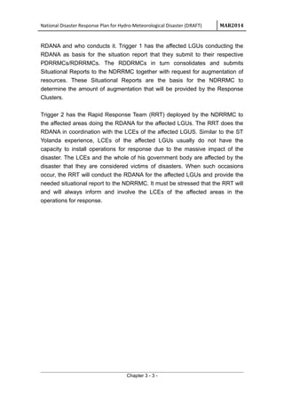 National Disaster Response Plan for Hydro-Meteorological Disaster (DRAFT) MAR2014
RDANA and who conducts it. Trigger 1 has the affected LGUs conducting the
RDANA as basis for the situation report that they submit to their respective
PDRRMCs/RDRRMCs. The RDDRMCs in turn consolidates and submits
Situational Reports to the NDRRMC together with request for augmentation of
resources. These Situational Reports are the basis for the NDRRMC to
determine the amount of augmentation that will be provided by the Response
Clusters.
Trigger 2 has the Rapid Response Team (RRT) deployed by the NDRRMC to
the affected areas doing the RDANA for the affected LGUs. The RRT does the
RDANA in coordination with the LCEs of the affected LGUS. Similar to the ST
Yolanda experience, LCEs of the affected LGUs usually do not have the
capacity to install operations for response due to the massive impact of the
disaster. The LCEs and the whole of his government body are affected by the
disaster that they are considered victims of disasters. When such occasions
occur, the RRT will conduct the RDANA for the affected LGUs and provide the
needed situational report to the NDRRMC. It must be stressed that the RRT will
and will always inform and involve the LCEs of the affected areas in the
operations for response.
Chapter 3 - 3 -
 