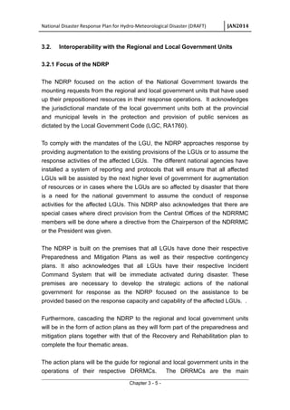 National Disaster Response Plan for Hydro-Meteorological Disaster (DRAFT) JAN2014
3.2. Interoperability with the Regional and Local Government Units
3.2.1 Focus of the NDRP
The NDRP focused on the action of the National Government towards the
mounting requests from the regional and local government units that have used
up their prepositioned resources in their response operations. It acknowledges
the jurisdictional mandate of the local government units both at the provincial
and municipal levels in the protection and provision of public services as
dictated by the Local Government Code (LGC, RA1760).
To comply with the mandates of the LGU, the NDRP approaches response by
providing augmentation to the existing provisions of the LGUs or to assume the
response activities of the affected LGUs. The different national agencies have
installed a system of reporting and protocols that will ensure that all affected
LGUs will be assisted by the next higher level of government for augmentation
of resources or in cases where the LGUs are so affected by disaster that there
is a need for the national government to assume the conduct of response
activities for the affected LGUs. This NDRP also acknowledges that there are
special cases where direct provision from the Central Offices of the NDRRMC
members will be done where a directive from the Chairperson of the NDRRMC
or the President was given.
The NDRP is built on the premises that all LGUs have done their respective
Preparedness and Mitigation Plans as well as their respective contingency
plans. It also acknowledges that all LGUs have their respective Incident
Command System that will be immediate activated during disaster. These
premises are necessary to develop the strategic actions of the national
government for response as the NDRP focused on the assistance to be
provided based on the response capacity and capability of the affected LGUs. .
Furthermore, cascading the NDRP to the regional and local government units
will be in the form of action plans as they will form part of the preparedness and
mitigation plans together with that of the Recovery and Rehabilitation plan to
complete the four thematic areas.
The action plans will be the guide for regional and local government units in the
operations of their respective DRRMCs. The DRRMCs are the main
Chapter 3 - 5 -
 