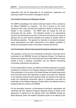 JAN2014 National Disaster Response Plan for Hydro-Meteorological Disaster (DRAFT)
organization that will be responsible for all assessment, deployment and
reporting to determine the extent of damaged on ground.
3.2.2 Incident Command and Response Cluster
The NDRP acknowledges that Incident Command System (ICS) is utilized by
the different DRMMCs for response. The ICS is focused on the LGU’s
operations and/or each command post prepared by NGAs as response to any
disaster in their jurisdiction. The NDRP does not change the ICS but
harmonized with the system. The Response Cluster is an organizational
structure that will facilitate the provision of resources and services by a group of
agencies that has both technical capability and capacity for specific needs of
the affected population. The approach for response in providing the physical,
social, psychological and health requirements of the affected population is
holistic but using specific cluster in the delivery of goods and services.
3.2.3 Coordination with the International Humanitarian Assistance Group
The assistance coming from the international humanitarian community will be
coordinated by the NDRRMC through the Response Clusters. The Response
Clusters were patterned to the Cluster Approach of the United Nations and were
created to have a seamless coordination with the different international
humanitarian organizations and agencies.
For the Augmentation Scenario, the different international agencies are already
considered as members of the Philippine Response Clusters of the NDRRMC.
Their participation in the conduct of the Rapid Damage and Needs Assessment
at the local level where their organization or agency are present are integrated
in the operations protocol of each response cluster. As member of the response
cluster, any international humanitarian agency or organization must seek the
confirmation of the Philippine Response Cluster Head or the affected LGUs for
assistance after the conduct of the RDANA.
For the Assumption Scenario, all international humanitarian organizations will
coordinate with their respective Philippine Response Cluster for details of the
deployment of assistance for the affected LGUs. The NDRRMC through the
Rapid Response Teams will establish Operations Center at the affected LGUs
Chapter 3 - 6 -
 