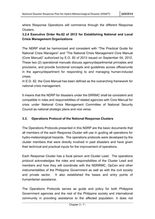 National Disaster Response Plan for Hydro-Meteorological Disaster (DRAFT) JAN2014
where Response Operations will commence through the different Response
Clusters.
3.2.4 Executive Order No.82 of 2012 for Establishing National and Local
Crisis Management Organizations
The NDRP shall be harmonized and consistent with “The Practical Guide for
National Crisis Managers” and “The National Crisis Management Core Manual
(Core Manual)” authorized by E.O. 82 of 2013 issued on September 04, 2012.
These two (2) operational manuals discuss agency/departmental principles and
provisions, and provide functional concepts and guidelines across offices/units
in the agency/department for responding to and managing human-induced
crises.
In E.O. 82, the Core Manual has been defined as the overarching framework for
national crisis management.
It means that the NDRP for disasters under the DRRMC shall be consistent and
compatible in roles and responsibilities of related agencies with Core Manual for
crisis under National Crisis Management Committee of National Security
Council as national strategic plans and vice versa.
3.3. Operations Protocol of the National Response Clusters
The Operations Protocols presented in this NDRP are the basic documents that
all members of the each Response Cluster will use in guiding all operations for
hydro-meteorological hazards. The operations protocols were developed by the
cluster members that were directly involved in past disasters and have given
their technical and practical inputs for the improvement of operations.
Each Response Cluster has a focal person and Cluster Lead. The operations
protocol acknowledges the roles and responsibilities of the Cluster Lead and
members and how they will coordinate with the NDRRMC, OpCen and other
instrumentalities of the Philippine Government as well as with the civil society
and private sector. It also established the bases and entry points of
humanitarian assistance.
The Operations Protocols serves as guide and policy for both Philippine
Government agencies and the rest of the Philippine society and international
community in providing assistance to the affected population. It does not
Chapter 3 - 7 -
 