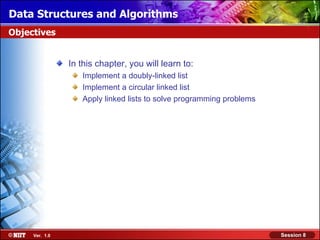 Data Structures and Algorithms
Objectives


                In this chapter, you will learn to:
                   Implement a doubly-linked list
                   Implement a circular linked list
                   Apply linked lists to solve programming problems




     Ver. 1.0                                                         Session 8
 