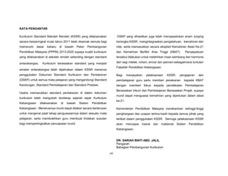 viii
KATA PENGANTAR
Kurikulum Standard Sekolah Rendah (KSSR) yang dilaksanakan
secara berperingkat mulai tahun 2011 telah disemak semula bagi
memenuhi dasar baharu di bawah Pelan Pembangunan
Pendidikan Malaysia (PPPM) 2013-2025 supaya kualiti kurikulum
yang dilaksanakan di sekolah rendah setanding dengan standard
antarabangsa. Kurikulum berasaskan standard yang menjadi
amalan antarabangsa telah dijelmakan dalam KSSR menerusi
penggubalan Dokumen Standard Kurikulum dan Pentaksiran
(DSKP) untuk semua mata pelajaran yang mengandungi Standard
Kandungan, Standard Pembelajaran dan Standard Prestasi.
Usaha memasukkan standard pentaksiran di dalam dokumen
kurikulum telah mengubah landskap sejarah sejak Kurikulum
Kebangsaan dilaksanakan di bawah Sistem Pendidikan
Kebangsaan. Menerusinya murid dapat ditaksir secara berterusan
untuk mengenal pasti tahap penguasaannya dalam sesuatu mata
pelajaran, serta membolehkan guru membuat tindakan susulan
bagi mempertingkatkan pencapaian murid.
DSKP yang dihasilkan juga telah menyepadukan enam tunjang
kerangka KSSR, mengintegrasikan pengetahuan, kemahiran dan
nilai, serta memasukkan secara eksplisit Kemahiran Abad Ke-21
dan Kemahiran Berfikir Aras Tinggi (KBAT). Penyepaduan
tersebut dilakukan untuk melahirkan insan seimbang dan harmonis
dari segi intelek, rohani, emosi dan jasmani sebagaimana tuntutan
Falsafah Pendidikan Kebangsaan.
Bagi menjayakan pelaksanaan KSSR, pengajaran dan
pembelajaran guru perlu memberi penekanan kepada KBAT
dengan memberi fokus kepada pendekatan Pembelajaran
Berasaskan Inkuiri dan Pembelajaran Berasaskan Projek, supaya
murid dapat menguasai kemahiran yang diperlukan dalam abad
ke-21.
Kementerian Pendidikan Malaysia merakamkan setinggi-tinggi
penghargaan dan ucapan terima kasih kepada semua pihak yang
terlibat dalam penggubalan KSSR. Semoga pelaksanaan KSSR
akan mencapai hasrat dan matlamat Sistem Pendidikan
Kebangsaan.
DR. SARIAH BINTI ABD. JALIL
Pengarah
Bahagian Pembangunan Kurikulum
 