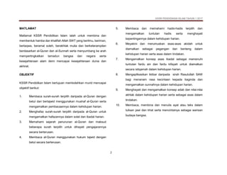 KSSR PENDIDIKAN ISLAM TAHUN 1 2017
2
MATLAMAT
Matlamat KSSR Pendidikan Islam ialah untuk membina dan
membentuk hamba dan khalifah Allah SWT yang berilmu, beriman,
bertaqwa, beramal soleh, berakhlak mulia dan berketerampilan
berdasarkan al-Quran dan al-Sunnah serta menyumbang ke arah
mempertingkatkan tamadun bangsa dan negara serta
kesejahteraan alam demi mencapai kesejahteraan dunia dan
akhirat.
OBJEKTIF
KSSR Pendidikan Islam bertujuan membolehkan murid mencapai
objektif berikut:
1. Membaca surah-surah terpilih daripada al-Quran dengan
betul dan bertajwid menggunakan mushaf al-Quran serta
mengamalkan pembacaannya dalam kehidupan harian.
2. Menghafaz surah-surah terpilih daripada al-Quran untuk
mengamalkan hafazannya dalam solat dan ibadat harian.
3. Memahami sejarah penurunan al-Quran dan maksud
beberapa surah terpilih untuk dihayati pengajarannya
secara berterusan.
4. Membaca al-Quran menggunakan hukum tajwid dengan
betul secara berterusan.
5. Membaca dan memahami hadis-hadis terpilih dan
mengamalkan tuntutan hadis serta menghayati
kepentingannya dalam kehidupan harian.
6. Meyakini dan merumuskan asas-asas akidah untuk
diamalkan sebagai pegangan dan benteng dalam
kehidupan harian serta asas dalam tindakan.
7. Mengamalkan konsep asas ibadat sebagai memenuhi
tuntutan fardu ain dan fardu kifayah untuk diamalkan
secara istiqamah dalam kehidupan harian.
8. Mengaplikasikan iktibar daripada sirah Rasulullah SAW
bagi menanam rasa kecintaan kepada baginda dan
mengamalkan sunnahnya dalam kehidupan harian.
9. Menghayati dan mengamalkan konsep adab dan nilai-nilai
akhlak dalam kehidupan harian serta sebagai asas dalam
tindakan.
10. Membaca, membina dan menulis ayat atau teks dalam
tulisan jawi dan khat serta mencintainya sebagai warisan
budaya bangsa.
 
