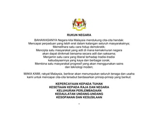 v
RUKUN NEGARA
BAHAWASANYA Negara kita Malaysia mendukung cita-cita hendak:
Mencapai perpaduan yang lebih erat dalam kalangan seluruh masyarakatnya;
Memelihara satu cara hidup demokratik;
Mencipta satu masyarakat yang adil di mana kemakmuran negara
akan dapat dinikmati bersama secara adil dan saksama;
Menjamin satu cara yang liberal terhadap tradisi-tradisi
kebudayaannya yang kaya dan berbagai corak;
Membina satu masyarakat progresif yang akan menggunakan sains
dan teknologi moden;
MAKA KAMI, rakyat Malaysia, berikrar akan menumpukan seluruh tenaga dan usaha
kami untuk mencapai cita-cita tersebut berdasarkan prinsip-prinsip yang berikut:
KEPERCAYAAN KEPADA TUHAN
KESETIAAN KEPADA RAJA DAN NEGARA
KELUHURAN PERLEMBAGAAN
KEDAULATAN UNDANG-UNDANG
KESOPANAN DAN KESUSILAAN
 