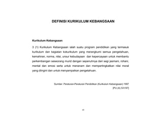 vii
DEFINISI KURIKULUM KEBANGSAAN
Kurikulum Kebangsaan
3 (1) Kurikulum Kebangsaan ialah suatu program pendidikan yang termasuk
kurikulum dan kegiatan kokurikulum yang merangkumi semua pengetahuan,
kemahiran, norma, nilai, unsur kebudayaan dan kepercayaan untuk membantu
perkembangan seseorang murid dengan sepenuhnya dari segi jasmani, rohani,
mental dan emosi serta untuk menanam dan mempertingkatkan nilai moral
yang diingini dan untuk menyampaikan pengetahuan.
Sumber: Peraturan-Peraturan Pendidikan (Kurikulum Kebangsaan) 1997
[PU (A) 531/97]
 