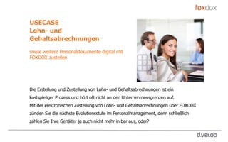 USECASE
Lohn- und
Gehaltsabrechnungen
sowie weitere Personaldokumente digital mit
FOXDOX zustellen
Die Erstellung und Zustellung von Lohn- und Gehaltsabrechnungen ist ein
kostspieliger Prozess und hört oft nicht an den Unternehmensgrenzen auf.
Mit der elektronischen Zustellung von Lohn- und Gehaltsabrechnungen über FOXDOX
zünden Sie die nächste Evolutionsstufe im Personalmanagement, denn schließlich
zahlen Sie Ihre Gehälter ja auch nicht mehr in bar aus, oder?
 