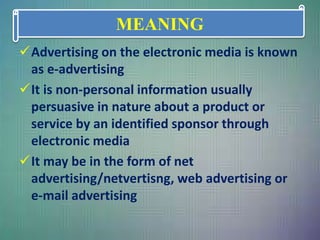 Advertising on the electronic media is known
as e-advertising
It is non-personal information usually
persuasive in nature about a product or
service by an identified sponsor through
electronic media
It may be in the form of net
advertising/netvertisng, web advertising or
e-mail advertising
MEANING