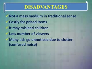 Not a mass medium in traditional sense
Costly for priced items
It may mislead children
Less number of viewers
Many ads go unnoticed due to clutter
(confused noise)
DISADVANTAGES