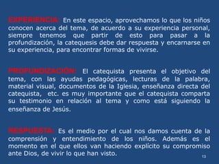 13
EXPERIENCIA: En este espacio, aprovechamos lo que los niños
conocen acerca del tema, de acuerdo a su experiencia personal,
siempre tenemos que partir de esto para pasar a la
profundización, la catequesis debe dar respuesta y encarnarse en
su experiencia, para encontrar formas de vivirse.
PROFUNDIZACIÓN: El catequista presenta el objetivo del
tema, con las ayudas pedagógicas, lecturas de la palabra,
material visual, documentos de la Iglesia, enseñanza directa del
catequista, etc. es muy importante que el catequista comparta
su testimonio en relación al tema y como está siguiendo la
enseñanza de Jesús.
RESPUESTA: Es el medio por el cual nos damos cuenta de la
comprensión y entendimiento de los niños. Además es el
momento en el que ellos van haciendo explícito su compromiso
ante Dios, de vivir lo que han visto.
 