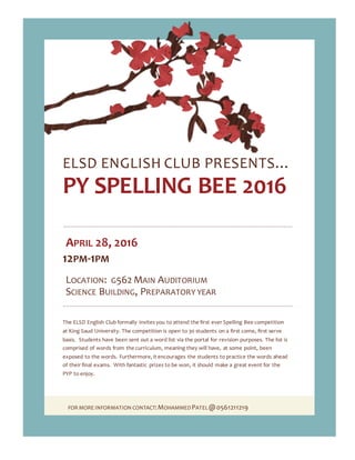 FOR MORE INFORMATION CONTACT:MOHAMMEDPATEL@0561211219
ELSD ENGLISH CLUB PRESENTS…
PY SPELLING BEE 2016
APRIL 28, 2016
12PM-1PM
LOCATION: G562 MAIN AUDITORIUM
SCIENCE BUILDING, PREPARATORY YEAR
The ELSD English Club formally invites you to attend the first ever Spelling Bee competition
at King Saud University. The competition is open to 30 students on a first come, first serve
basis. Students have been sent out a word list via the portal for revision purposes. The list is
comprised of words from the curriculum, meaning they will have, at some point, been
exposed to the words. Furthermore, it encourages the students to practice the words ahead
of their final exams. With fantastic prizes to be won, it should make a great event for the
PYP to enjoy.
 