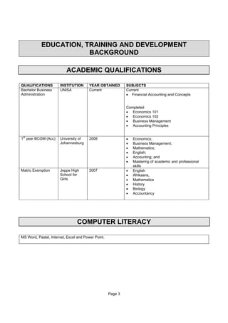 Page 3
EDUCATION, TRAINING AND DEVELOPMENT
BACKGROUND
ACADEMIC QUALIFICATIONS
QUALIFICATIONS INSTITUTION YEAR OBTAINED SUBJECTS
Bachelor Business
Administration
UNISA Current Current
• Financial Accounting and Concepts
Completed
• Economics 101
• Economics 102
• Business Management
• Accounting Principles
1
st
year BCOM (Acc) University of
Johannesburg
2008 • Economics;
• Business Management;
• Mathematics;
• English;
• Accounting; and
• Mastering of academic and professional
skills
Matric Exemption Jeppe High
School for
Girls
2007 • English
• Afrikaans,
• Mathematics
• History
• Biology
• Accountancy
COMPUTER LITERACY
MS Word, Pastel, Internet, Excel and Power Point.
 