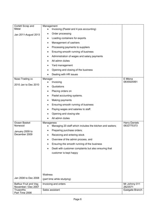 Page 6
Corlett Scrap and
Metal
Jan 2011-August 2013
Management
• Invoicing (Pastel and 4 pos accounting)
• Order processing
• Loading containers for exports
• Management of cashiers
• Processing payments to suppliers
• Ensuring smooth running of business
• Administration of wages and salary payments
• All admin duties
• Yard management
• Opening and closing of the business
• Dealing with HR issues
Nzao Trading cc
2010 Jan to Dec 2010
Manager
• Invoicing
• Quotations
• Placing orders on
• Pastel accounting systems.
• Making payments
• Ensuring smooth running of business
• Paying wages and salaries to staff.
• Opening and closing site
• All admin duties
E Mbina
0835925991
Ocean Basket
Norwood
January 2009 to
December 2009
Jan 2008 to Dec 2008
Manageress
• Managing 20 staff which includes the kitchen and waiters;
• Preparing purchase orders;
• Receiving and entering stock
• Overview of the admin process, and
• Ensuring the smooth running of the business
• Dealt with customer complaints but also ensuring that
customer is kept happy
Waitress
(part time while studying)
Harry Daniels
0832775373
Balfour Fruit and Veg
November / Dec 2007
Invoicing and orders Mr Johnny 011
2623571
Truworths
Part Time 2006
Sales assistant Eastgate Branch
 