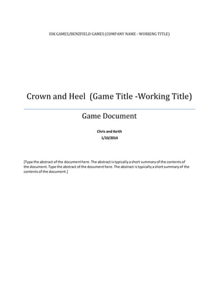 IDK GAMES/BENZFIELD GAMES (COMPANY NAME - WORKING TITLE)
Crown and Heel (Game Title -Working Title)
Game Document
Chris and Keith
1/10/2014
[Type the abstract of the documenthere.The abstractistypicallyashort summaryof the contentsof
the document.Type the abstract of the documenthere.The abstract istypicallyashortsummaryof the
contentsof the document.]
 