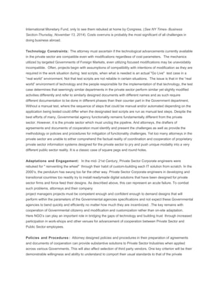 International Monetary Fund, only to see them rebuked at home by Congress. (See NY Times- Business 
Section-Thursday, November 13, 2014). Costs overruns is probably the most significant of all challenges in 
doing business abroad. 
Technology Constraints: The attorney must ascertain if the technological advancements currently available 
in the private sector are compatible even with modifications regardless of cost parameters. The mechanics 
utilized by targeted Governments of Foreign Markets, even utilizing focused modifications may be unavoidably 
incompatible. Often, projects begin with assumptions of compatibility with intentions of modification as they are 
required in the work situation during test scripts, when what is needed is an actual "Go Live" test case in a 
“real world” environment. Not that test scripts are not reliable in certain situations. The issue is that in the “real 
world” environment of technology and the people responsible for the implementation of that technology, the test 
case determines that seemingly similar departments in the private sector perform similar yet slightly modified 
activities differently and refer to similarly designed documents with different names and as such require 
different documentation to be done in different phases than their counter part in the Government department. 
Without a manual test, where the sequence of steps that could be manual and/or automated depending on the 
application being tested could differ when the designated test scripts are run as manual test steps. Despite the 
best efforts of many, Governmental agency functionality remains fundamentally different from the private 
sector. However, it is the private sector which must unclog the pipeline. And attorneys, the drafters of 
agreements and documents of cooperation must identify and present the challenges as well as provide the 
methodology or policies and procedures for mitigation of functionality challenges. Yet too many attorneys in the 
private sector are unable to either comprehend the factual reality of coordination and cooperation of proprietary 
private sector information systems designed for the private sector to pry and push unique modality into a very 
different public sector reality. It is a classic case of square pegs and round holes. 
Adaptations and Engagement: In the mid- 21st Century, Private Sector Corporate engineers were 
rebuked for " reinventing the wheel" through their habit of custom-building each IT solution from scratch. In the 
2000’s, the pendulum has swung too far the other way. Private Sector Corporate engineers in developing and 
transitional countries too readily try to install readymade digital solutions that have been designed for private 
sector firms and force feed their designs. As described above, this can represent an acute failure. To combat 
such problems, attorneys and their company 
project managers projects must be competent enough and confident enough to demand designs that will 
perform within the parameters of the Governmental agencies specifications and not expect these Governmental 
agencies to bend quickly and efficiently no matter how much they are incentivized. .The key remains with 
cooperation of Governmental citizenry and modification and customization rather than on-site adaptation. 
Here NGO’s can play an important role in bridging the gaps of technology and building trust through increased 
participation in work-shops and other venues for advancement of cooperation between Private Sector and 
Public Sector employees. 
Policies and Procedures : Attorney designed policies and procedures in their preparation of agreements 
and documents of cooperation can provide substantive solutions to Private Sector Industries when applied 
across various Governments. This will also affect selection of third party vendors. One key criterion will be their 
demonstrable willingness and ability to understand to comport their usual standards to that of the private 
 
