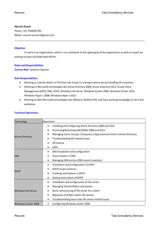 Resume Tata Consultancy Services
Manish Anand
Phone: +91-7208287242
Mailto: manish.anand.n@gmail.com
____________________________________________________________________________________________________________
Objective
To work in an organization, where I can contribute to the upbringing of the organization as well as myself, by
putting my best and dedicated efforts.
Roles and Responsibilities
Current Role: Systems Engineer
Role Responsibilities
• Working as a Server Admin in TCS from last 4 years in a project where we are handling 24 customers.
• Working on Microsoft technologies like Active Directory 2008, Active Directory 2012, Group Policy
Management (GPO), DNS, DHCP, Windows File Server, Windows Cluster 2008, Windows Cluster 2012,
Windows Hyper v 2008, Windows Hyper v 2012.
• Working on Non Microsoft technologies like VMware, McAfee EPO, and have working knowledge of citrix and
websense.
Technical Operations
Technology Operations
Active Directory
• Installing and configuring Active directory 2008 and 2012
• Promoting/Demoting ADC/RODC 2008 and 2012
• Managing Users, Groups, Computers, Organizational Units in Active Directory
• Troubleshooting AD related issues
• AD backup
• LAPS
DNS
• DNS Installation and configuration
• Zone Creation in DNS
• Managing DNS entries (DNS record creations)
DHCP
• Installation and Configuration of DHCP
• DHCP Scope creations
• Creating reservations in DHCP
• Backup and restore of DHCP
Windows File Server
• Installation and configuration of File server
• Managing Shared folders and quotas
• Done restructuring of file server for a client
• Migration of folders within file servers
• Troubleshooting day to day file server related issues
Windows Cluster 2008 • Configuring Windows cluster 2008
Resume Tata Consultancy Services
 