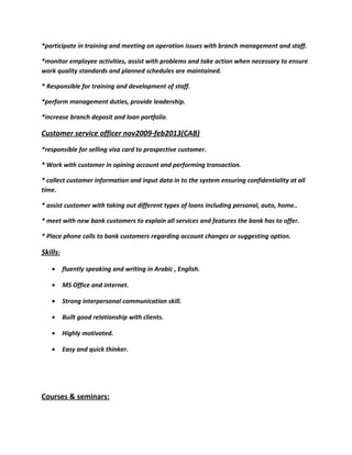 *participate in training and meeting on operation issues with branch management and staff.
*monitor employee activities, assist with problems and take action when necessary to ensure
work quality standards and planned schedules are maintained.
* Responsible for training and development of staff.
*perform management duties, provide leadership.
*increase branch deposit and loan portfolio.
Customer service officer nov2009-feb2013(CAB)
*responsible for selling visa card to prospective customer.
* Work with customer in opining account and performing transaction.
* collect customer information and input data in to the system ensuring confidentiality at all
time.
* assist customer with taking out different types of loans including personal, auto, home..
* meet with new bank customers to explain all services and features the bank has to offer.
* Place phone calls to bank customers regarding account changes or suggesting option.
Skills:
• fluently speaking and writing in Arabic , English.
• MS Office and internet.
• Strong interpersonal communication skill.
• Built good relationship with clients.
• Highly motivated.
• Easy and quick thinker.
Courses & seminars:
 