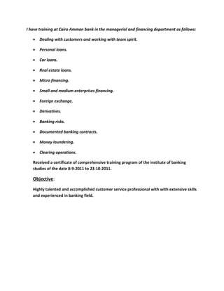 I have training at Cairo Amman bank in the managerial and financing department as follows:
• Dealing with customers and working with team spirit.
• Personal loans.
• Car loans.
• Real estate loans.
• Micro financing.
• Small and medium enterprises financing.
• Foreign exchange.
• Derivatives.
• Banking risks.
• Documented banking contracts.
• Money laundering.
• Clearing operations.
Received a certificate of comprehensive training program of the institute of banking
studies of the date 8-9-2011 to 23-10-2011.
Objective:
Highly talented and accomplished customer service professional with with extensive skills
and experienced in banking field.
 