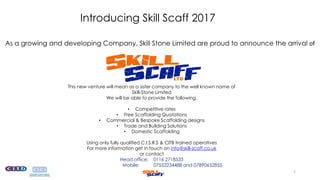 Introducing Skill Scaff 2017
As a growing and developing Company, Skill Stone Limited are proud to announce the arrival of
This new venture will mean as a sister company to the well known name of
Skill-Stone Limited
We will be able to provide the following.
• Competitive rates
• Free Scaffolding Quotations
• Commercial & Bespoke Scaffolding designs
• Trade and Building Solutions
• Domestic Scaffolding
Using only fully qualified C.I.S.R.S & CITB trained operatives
For more information get in touch on info@skill-scaff.co.uk
or contact
Head office: 0116 2718533
Mobile: 07552234488 and 07890652855
1
 