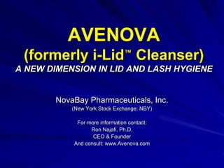 AVENOVA
(formerly i-Lid™
Cleanser)
A NEW DIMENSION IN LID AND LASH HYGIENE
NovaBay Pharmaceuticals, Inc.
(New York Stock Exchange: NBY)
For more information contact:
Ron Najafi, Ph.D.
CEO & Founder
And consult: www.Avenova.com
 