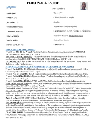 1-IDENTITY
NAME: YABA LUBENDO
BIRTH DATE: Dec-12-1974
BIRTH PLACE: Cabinda, Republic of Angola
NATIONALITY: Angolan
CURRENT RESIDENCE: Angola / Soyo (Kungueyenguele)
TELEPHONENUMBER: 244 925‐024‐736 /+244 935‐496‐572 /+244 928 188 948
EMAIL ADDRESS: matisr2@yahoo.com / YLubendo@slb.com
SPOUSE NAME: Denisia Nsasi Kumbo
SPOUSE CONTACT NO: +244 935 531 045
2-EDUCATIONAL BACKGROUND:
From 05 Jan 2015 TO the Present: I’m doing Business Management & Administration at CAMBRIDGE
INTERNATIONAL COLLEGE (CIC) IN U.K
Sept From 27 2010 TO 1 Jun 2012: I Have graduated from Store Management & Stock Control and I was
certified with a CAMBRIDGE INTERNATIONAL COLLEGE Diploma (CIC) IN U.K
1995 TO July 2001: High School Institute Normal of Education Suka‐Hata in Cabinda and I was Certified with
diploma of biology and chemistry
3-TRAINING, SEMINAR AND PERSONNEL DEVELOPMENT PROGRAMS:
From 01 Dec to 10 Dec 2014:Materials Management Levels 1 and 2 and ware house Management level 1 at
Schlumberger Base Sonils in Luanda Angola
From 25 Nov to 1 Dec 2014: I did GR-Supporting Requester at Schlumberger Base Sonils in Luanda Angola
From 01 Oct to 14 Nov 2014: I did Requester, Buyer, Purchase Order Reports, and Receiver at Schlumberger
Base Sonils in Luanda Angola
From 01 Oct to 29 Nov 2014: I did SWPS and MAXIMO at Schlumberger Base Sonils in Luanda Angola
From Feb 2013 To Jan 2014: Stock Receipt,Forklift Operator, inputting in BPS (Bechtel Procurement System) &
stocktaking at Bechtel LNG Project Soyo, Angola
Feb 2 to Feb 3 2012: Dealing with Difficult People and Problem Solving at Bechtel ALNG Project Soyo, Angola
Jul 13 to Jul 14 2011: Enhancing Employee Effectiveness Workshop: covering Self-Managementby setting
goals. How to develop working plans and prioritize work, developing self-confidence and communication to
gain team cooperation and how to overcome self-defeating attitudes at Bechtel LNG ProjectSoyo, Angola
April 29 to April30 2011: SOFT SKILLS TRAINING Workshop Covering the following basic concepts:
Effective Meetings, Effective Presentation, Time Management and Project Management
Sept 7 to 11 Sept 2010: Supervisory Training: An intense, Practical Learning experience that helps Supervisors
understand Bechtel’s Expectations of them as leaders. The workshop provides participants an opportunity to
learn Bechtel culture and values, as well as to develop and practice Skills related to leader Competencies.
Jul 23, 2009: -General Basic Course of Technical Professional at ESSA Angola LNG Project Soyo,Angola
COMPUTER SKILLS: Computer literate in Microsoft Word, Excel, Power Point, Access (Input data base),
Scan, Outlook, Photocopy, Infoworks, and Schlumberger Software of Material Management like MAXIMO,
SWPS and OFSTORE.
PERSONAL RESUME
 