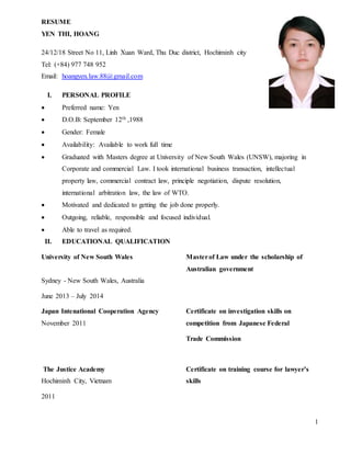 1
RESUME
YEN THI, HOANG
24/12/18 Street No 11, Linh Xuan Ward, Thu Duc district, Hochiminh city
Tel: (+84) 977 748 952
Email: hoangyen.law.88@gmail.com
I. PERSONAL PROFILE
 Preferred name: Yen
 D.O.B: September 12th ,1988
 Gender: Female
 Availability: Available to work full time
 Graduated with Masters degree at University of New South Wales (UNSW), majoring in
Corporate and commercial Law. I took international business transaction, intellectual
property law, commercial contract law, principle negotiation, dispute resolution,
international arbitration law, the law of WTO.
 Motivated and dedicated to getting the job done properly.
 Outgoing, reliable, responsible and focused individual.
 Able to travel as required.
II. EDUCATIONAL QUALIFICATION
University of New South Wales Masterof Law under the scholarship of
Australian government
Sydney - New South Wales, Australia
June 2013 – July 2014
Japan Intenational Cooperation Agency Certificate on investigation skills on
November 2011 competition from Japanese Federal
Trade Commission
The Justice Academy Certificate on training course for lawyer’s
Hochiminh City, Vietnam skills
2011
 