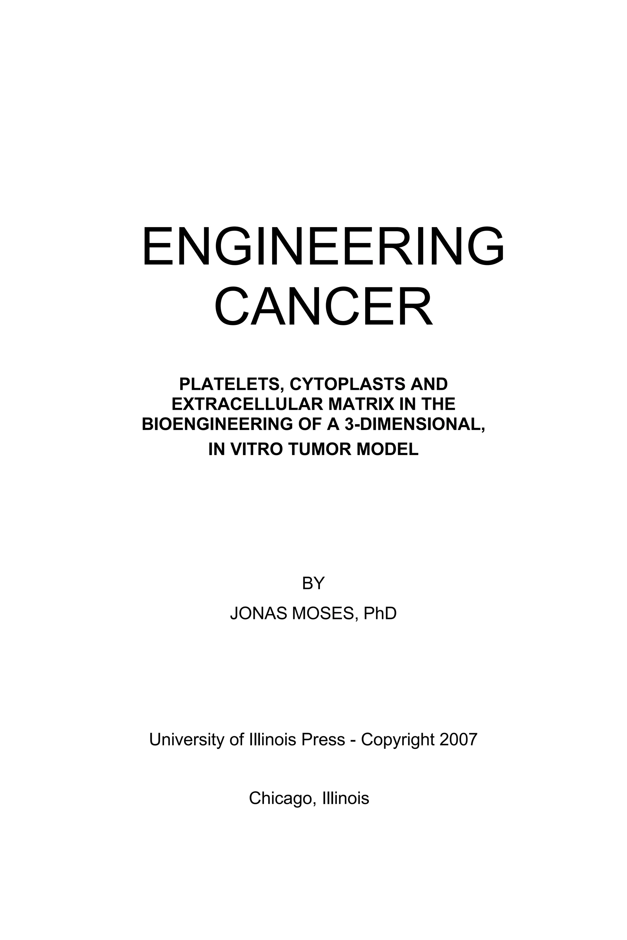 ENGINEERING
CANCER
PLATELETS, CYTOPLASTS AND
EXTRACELLULAR MATRIX IN THE
BIOENGINEERING OF A 3-DIMENSIONAL,
IN VITRO TUMOR MODEL
BY
JONAS MOSES, PhD
University of Illinois Press - Copyright 2007
Chicago, Illinois
 