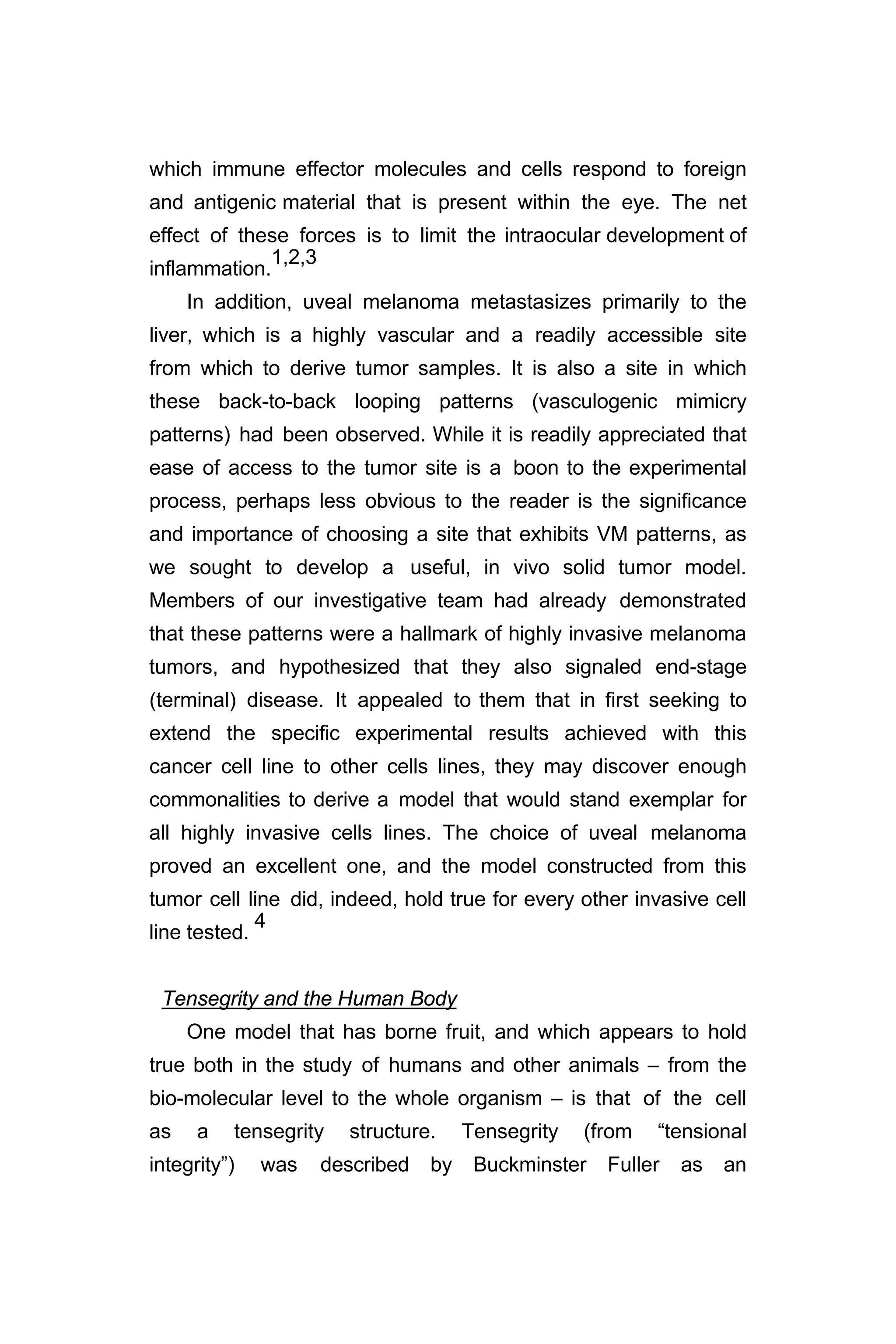 which immune effector molecules and cells respond to foreign
and antigenic material that is present within the eye. The net
effect of these forces is to limit the intraocular development of
inflammation.
1,2,3
In addition, uveal melanoma metastasizes primarily to the
liver, which is a highly vascular and a readily accessible site
from which to derive tumor samples. It is also a site in which
these back-to-back looping patterns (vasculogenic mimicry
patterns) had been observed. While it is readily appreciated that
ease of access to the tumor site is a boon to the experimental
process, perhaps less obvious to the reader is the significance
and importance of choosing a site that exhibits VM patterns, as
we sought to develop a useful, in vivo solid tumor model.
Members of our investigative team had already demonstrated
that these patterns were a hallmark of highly invasive melanoma
tumors, and hypothesized that they also signaled end-stage
(terminal) disease. It appealed to them that in first seeking to
extend the specific experimental results achieved with this
cancer cell line to other cells lines, they may discover enough
commonalities to derive a model that would stand exemplar for
all highly invasive cells lines. The choice of uveal melanoma
proved an excellent one, and the model constructed from this
tumor cell line did, indeed, hold true for every other invasive cell
line tested.
4
Tensegrity and the Human Body
One model that has borne fruit, and which appears to hold
true both in the study of humans and other animals – from the
bio-molecular level to the whole organism – is that of the cell
as a tensegrity structure. Tensegrity (from “tensional
integrity”) was described by Buckminster Fuller as an
 