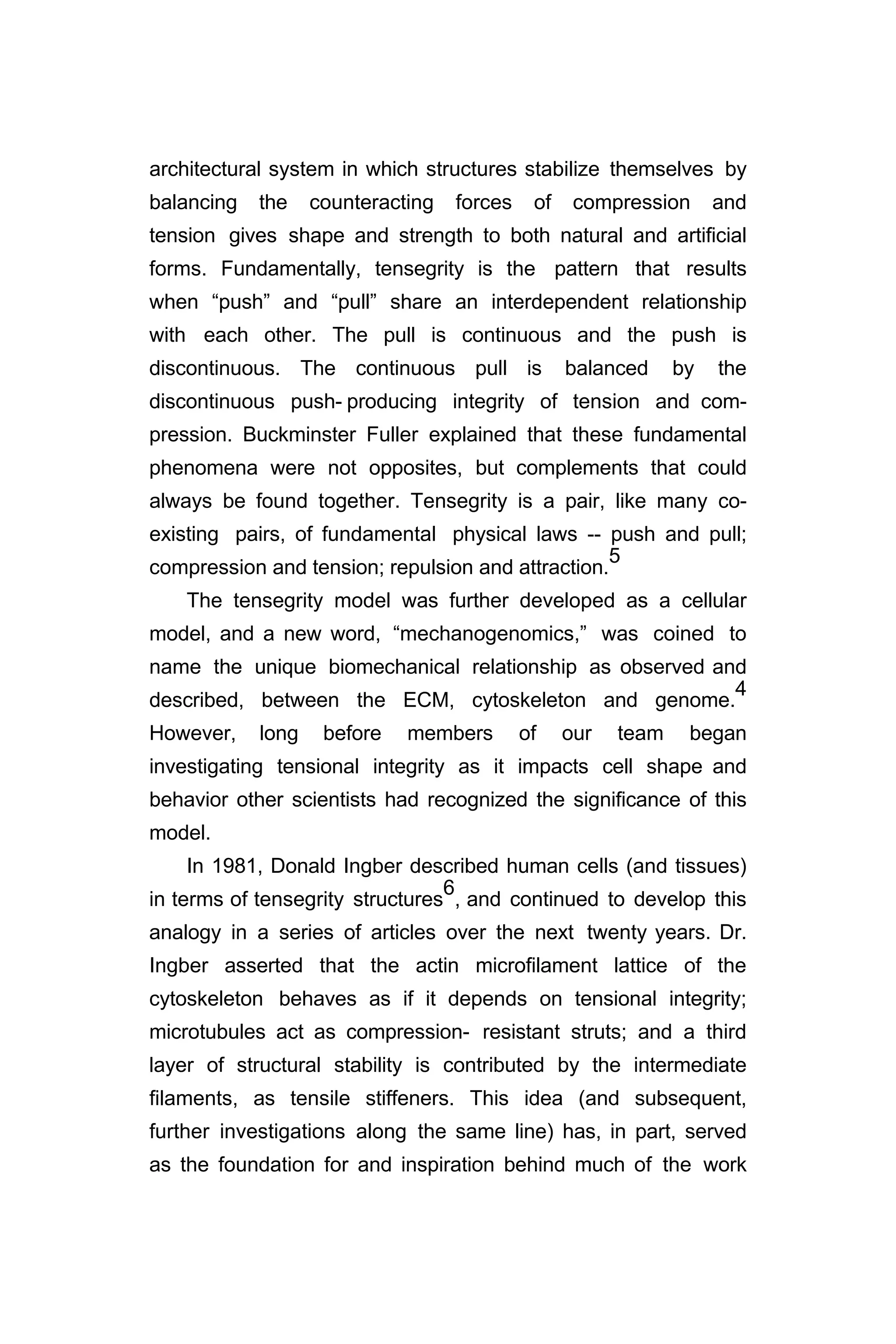architectural system in which structures stabilize themselves by
balancing the counteracting forces of compression and
tension gives shape and strength to both natural and artificial
forms. Fundamentally, tensegrity is the pattern that results
when “push” and “pull” share an interdependent relationship
with each other. The pull is continuous and the push is
discontinuous. The continuous pull is balanced by the
discontinuous push- producing integrity of tension and com-
pression. Buckminster Fuller explained that these fundamental
phenomena were not opposites, but complements that could
always be found together. Tensegrity is a pair, like many co-
existing pairs, of fundamental physical laws -- push and pull;
compression and tension; repulsion and attraction.
5
The tensegrity model was further developed as a cellular
model, and a new word, “mechanogenomics,” was coined to
name the unique biomechanical relationship as observed and
described, between the ECM, cytoskeleton and genome.
4
However, long before members of our team began
investigating tensional integrity as it impacts cell shape and
behavior other scientists had recognized the significance of this
model.
In 1981, Donald Ingber described human cells (and tissues)
in terms of tensegrity structures
6
, and continued to develop this
analogy in a series of articles over the next twenty years. Dr.
Ingber asserted that the actin microfilament lattice of the
cytoskeleton behaves as if it depends on tensional integrity;
microtubules act as compression- resistant struts; and a third
layer of structural stability is contributed by the intermediate
filaments, as tensile stiffeners. This idea (and subsequent,
further investigations along the same line) has, in part, served
as the foundation for and inspiration behind much of the work
 